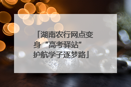 湖南农行网点变身“高考驿站” 护航学子逐梦路