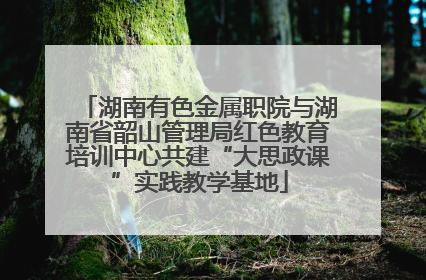 湖南有色金属职院与湖南省韶山管理局红色教育培训中心共建“大思政课”实践教学基地