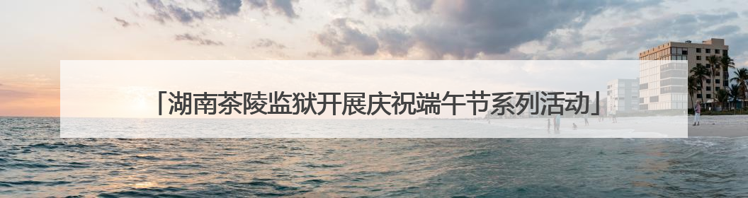 湖南茶陵监狱开展庆祝端午节系列活动
