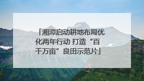湘潭启动耕地布局优化两年行动 打造“百千万亩”良田示范片