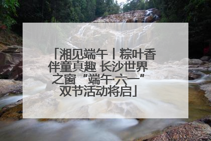 湘见端午丨粽叶香伴童真趣 长沙世界之窗“端午·六一”双节活动将启