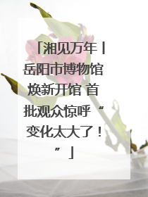 湘见万年丨岳阳市博物馆焕新开馆 首批观众惊呼“变化太大了！”