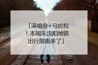 演唱会+马拉松！本周末沈阳地铁出行指南来了