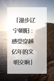 漫步辽宁朝阳：感受穿越亿年的文明交响