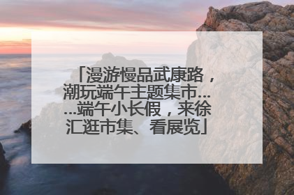 漫游慢品武康路，潮玩端午主题集市……端午小长假，来徐汇逛市集、看展览