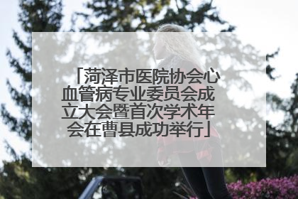 菏泽市医院协会心血管病专业委员会成立大会暨首次学术年会在曹县成功举行