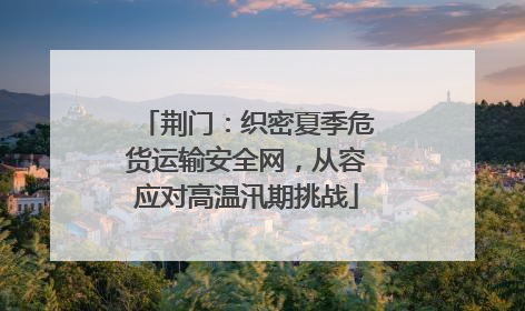 荆门：织密夏季危货运输安全网，从容应对高温汛期挑战