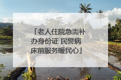 老人住院急需补办身份证 民警病床前服务暖民心