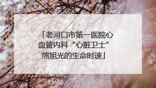 老河口市第一医院心血管内科“心脏卫士”熊旭光的生命时速