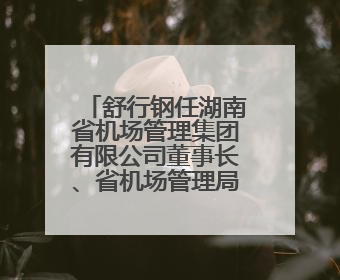 舒行钢任湖南省机场管理集团有限公司董事长、省机场管理局局长