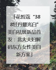 花皙蔻“388牡丹耀光白”美白祛斑新品首发：北大夫妇解码东方女性美白新方案