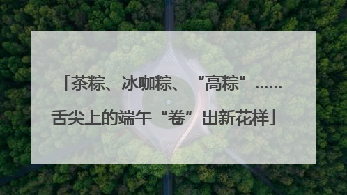 茶粽、冰咖粽、“高粽”……舌尖上的端午“卷”出新花样