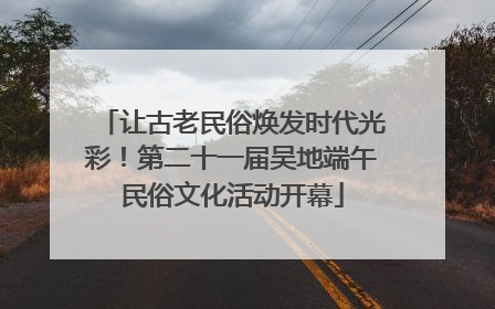 让古老民俗焕发时代光彩！第二十一届吴地端午民俗文化活动开幕