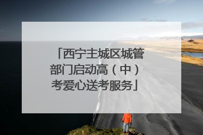 西宁主城区城管部门启动高（中）考爱心送考服务