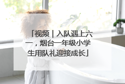 视频｜入队遇上六一，烟台一年级小学生用队礼迎接成长