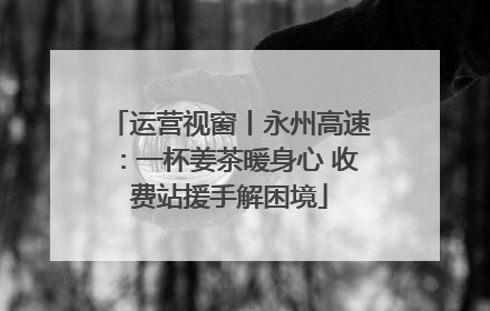 运营视窗丨永州高速：一杯姜茶暖身心 收费站援手解困境