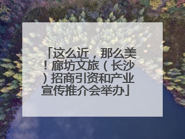 这么近，那么美！廊坊文旅（长沙）招商引资和产业宣传推介会举办