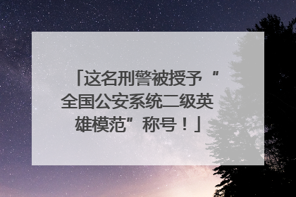 这名刑警被授予“全国公安系统二级英雄模范”称号！