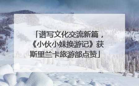 谱写文化交流新篇，《小伙小妹换游记》获斯里兰卡旅游部点赞
