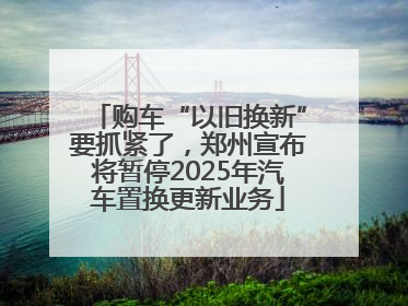 购车“以旧换新”要抓紧了，郑州宣布将暂停2025年汽车置换更新业务