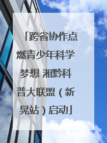 跨省协作点燃青少年科学梦想 湘黔科普大联盟（新晃站）启动