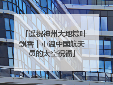 遥祝神州大地粽叶飘香｜重温中国航天员的太空祝福