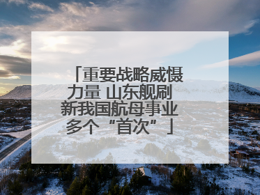 重要战略威慑力量 山东舰刷新我国航母事业多个“首次”