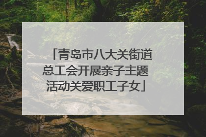 青岛市八大关街道总工会开展亲子主题活动关爱职工子女