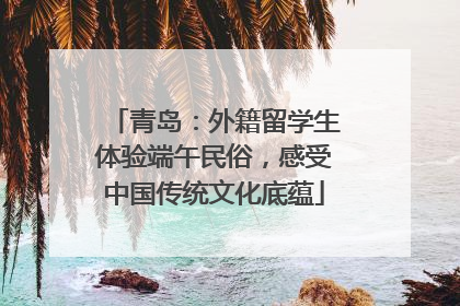 青岛：外籍留学生体验端午民俗，感受中国传统文化底蕴