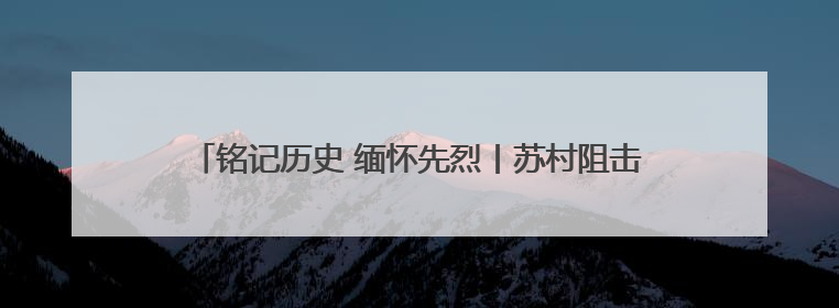 铭记历史 缅怀先烈丨苏村阻击战：126名英烈血肉筑长城