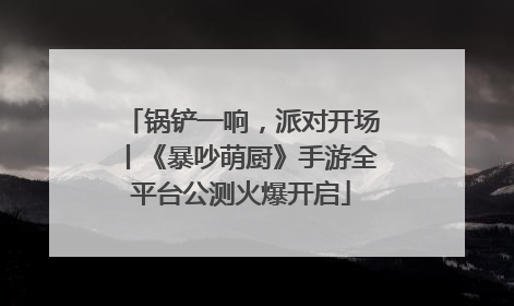 锅铲一响，派对开场丨《暴吵萌厨》手游全平台公测火爆开启