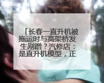 长春一直升机被拖运时与高架桥发生剐蹭？汽修店：是直升机模型，正在维修