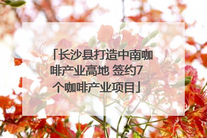 长沙县打造中南咖啡产业高地 签约7个咖啡产业项目