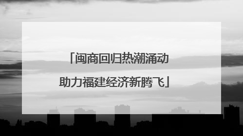 闽商回归热潮涌动 助力福建经济新腾飞