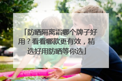 防晒隔离霜哪个牌子好用？看看哪款更有效，精选好用防晒等你选