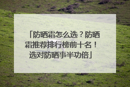 防晒霜怎么选？防晒霜推荐排行榜前十名！选对防晒事半功倍