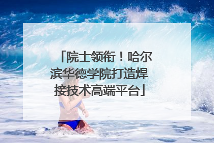 院士领衔！哈尔滨华德学院打造焊接技术高端平台