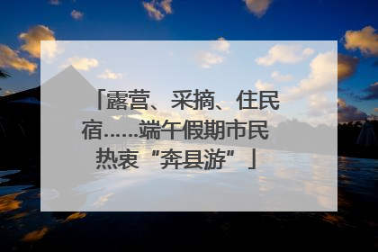 露营、采摘、住民宿……端午假期市民热衷“奔县游”