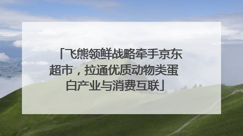 飞熊领鲜战略牵手京东超市，拉通优质动物类蛋白产业与消费互联