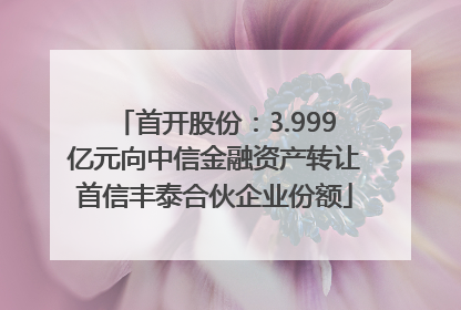 首开股份：3.999亿元向中信金融资产转让首信丰泰合伙企业份额