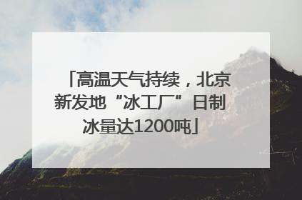 高温天气持续，北京新发地“冰工厂”日制冰量达1200吨