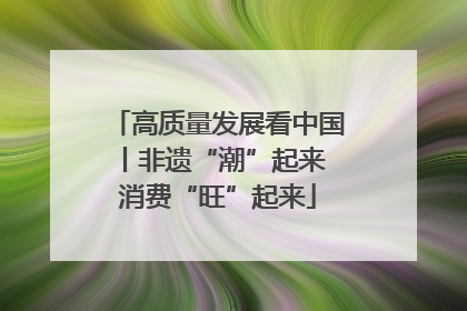 高质量发展看中国丨非遗“潮”起来 消费“旺”起来