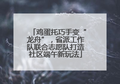 鸡蛋托巧手变“龙舟”，省派工作队联合志愿队打造社区端午新玩法