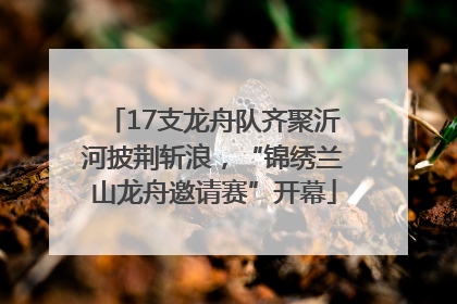 17支龙舟队齐聚沂河披荆斩浪，“锦绣兰山龙舟邀请赛”开幕