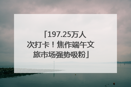 197.25万人次打卡！焦作端午文旅市场强势吸粉