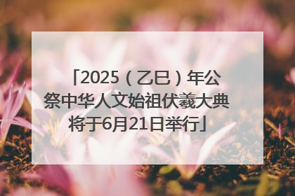 2025（乙巳）年公祭中华人文始祖伏羲大典将于6月21日举行