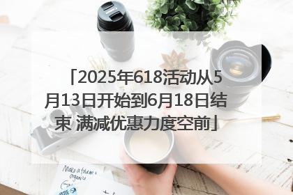 2025年618活动从5月13日开始到6月18日结束 满减优惠力度空前