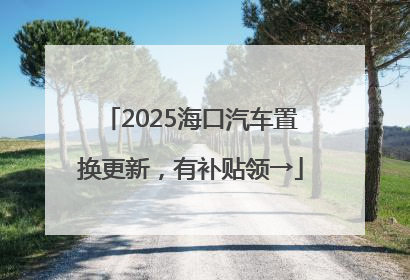 2025海口汽车置换更新，有补贴领→