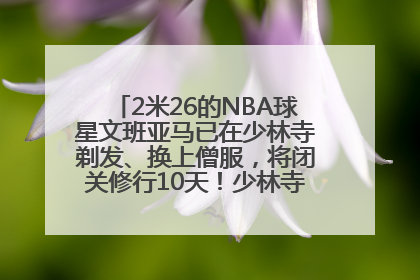 2米26的NBA球星文班亚马已在少林寺剃发、换上僧服，将闭关修行10天！少林寺回应：人在寺里