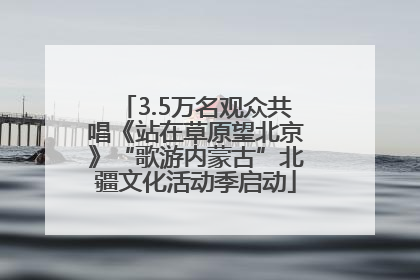 3.5万名观众共唱《站在草原望北京》“歌游内蒙古”北疆文化活动季启动